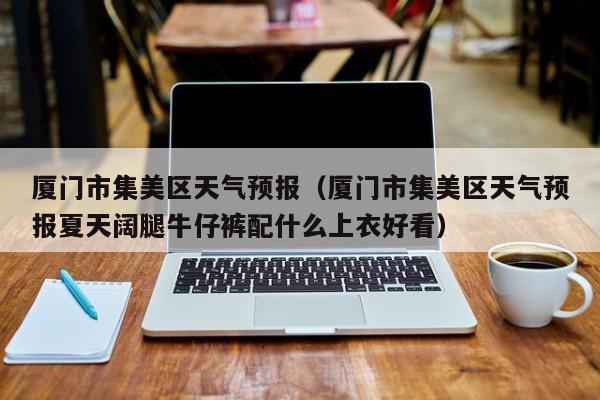 厦门市集美区天气预报（厦门市集美区天气预报夏天阔腿牛仔裤配什么上衣好看）