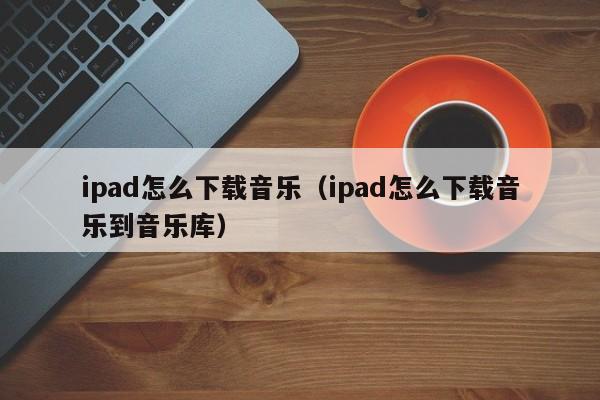 ipad怎么下载音乐（ipad怎么下载音乐到音乐库）