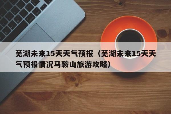 芜湖未来15天天气预报（芜湖未来15天天气预报情况马鞍山旅游攻略）
