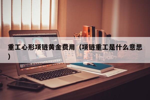 重工心形项链黄金费用（项链重工是什么意思）