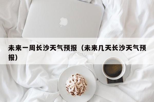 未来一周长沙天气预报（未来几天长沙天气预报）