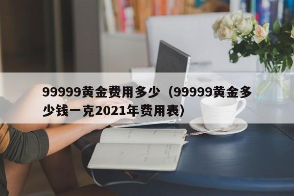 99999黄金费用多少（99999黄金多少钱一克2021年费用表）