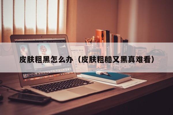 皮肤粗黑怎么办（皮肤粗糙又黑真难看）