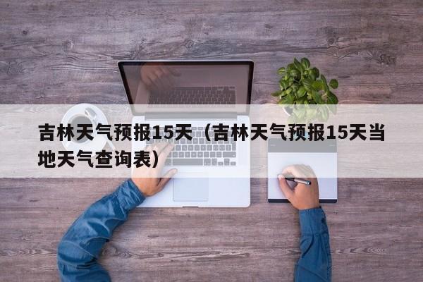 吉林天气预报15天（吉林天气预报15天当地天气查询表）