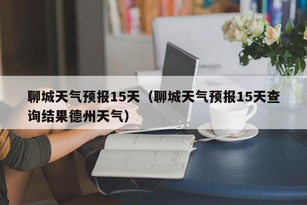 聊城天气预报15天（聊城天气预报15天查询结果德州天气）