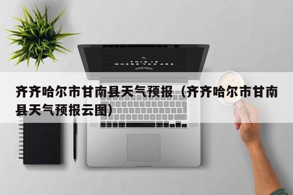 齐齐哈尔市甘南县天气预报（齐齐哈尔市甘南县天气预报云图）