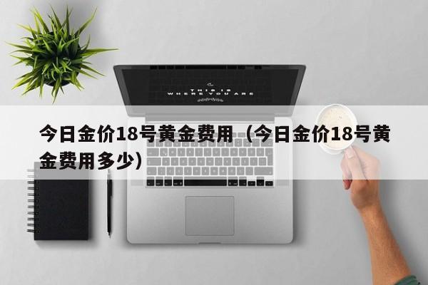 今日金价18号黄金费用（今日金价18号黄金费用多少）