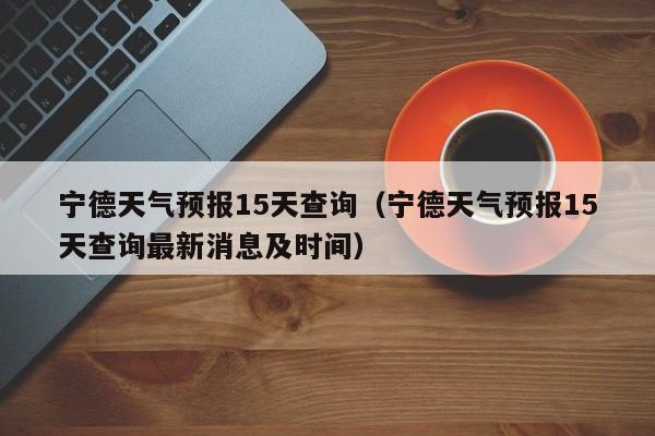 宁德天气预报15天查询（宁德天气预报15天查询最新消息及时间）
