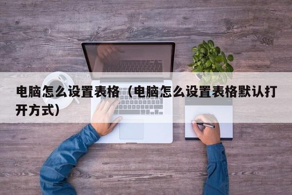 电脑怎么设置表格（电脑怎么设置表格默认打开方式）