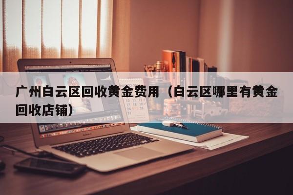 广州白云区回收黄金费用（白云区哪里有黄金回收店铺）