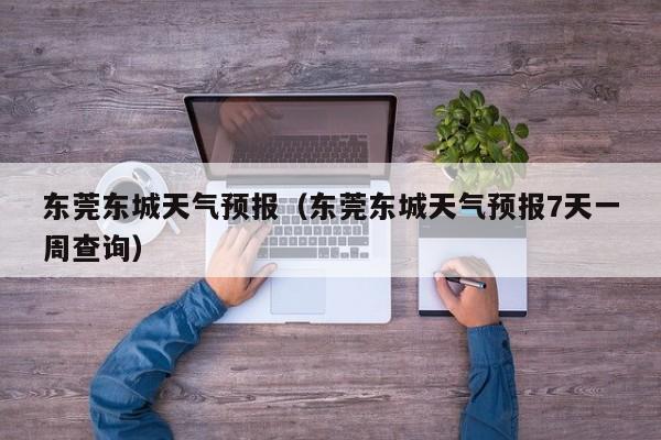 东莞东城天气预报（东莞东城天气预报7天一周查询）