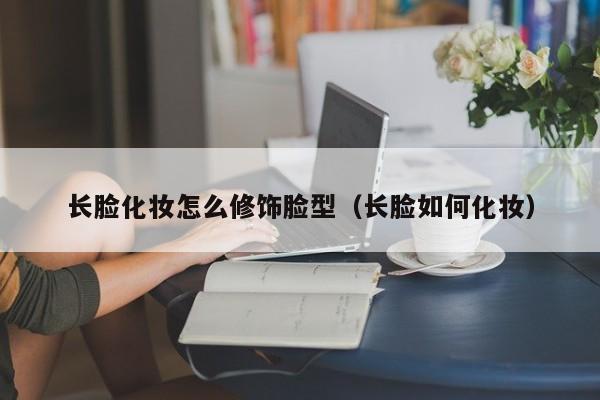 长脸化妆怎么修饰脸型（长脸如何化妆）