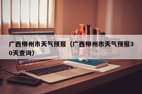 广西柳州市天气预报（广西柳州市天气预报30天查询）