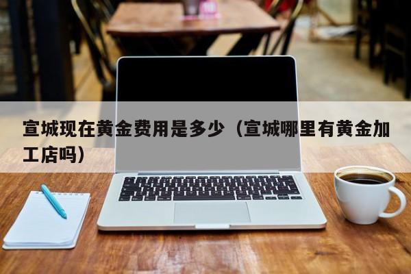 宣城现在黄金费用是多少（宣城哪里有黄金加工店吗）