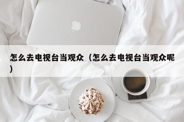 怎么去电视台当观众（怎么去电视台当观众呢）