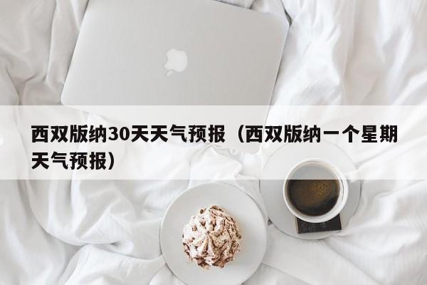 西双版纳30天天气预报（西双版纳一个星期天气预报）
