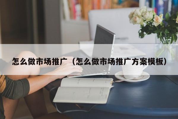 怎么做市场推广（怎么做市场推广方案模板）