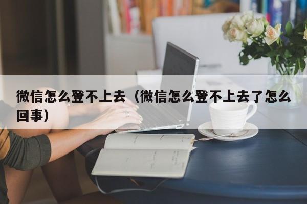 微信怎么登不上去（微信怎么登不上去了怎么回事）
