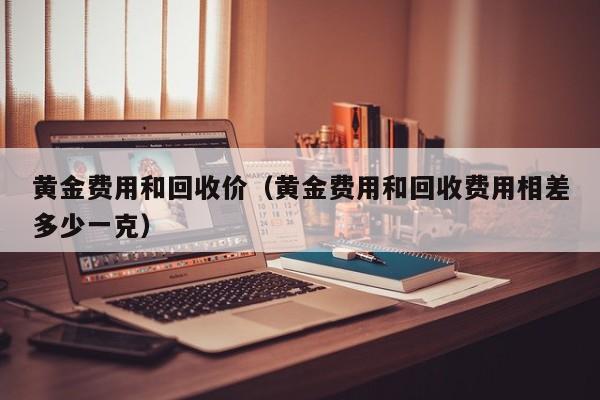 黄金费用和回收价（黄金费用和回收费用相差多少一克）