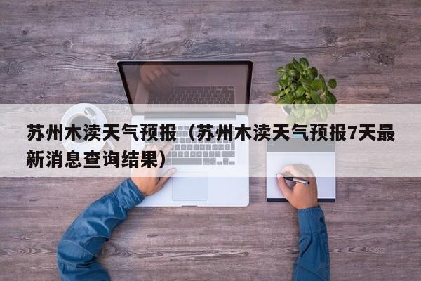 苏州木渎天气预报（苏州木渎天气预报7天最新消息查询结果）