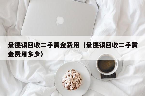 景德镇回收二手黄金费用（景德镇回收二手黄金费用多少）