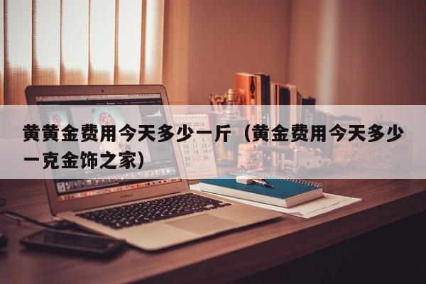 黄黄金费用今天多少一斤（黄金费用今天多少一克金饰之家）