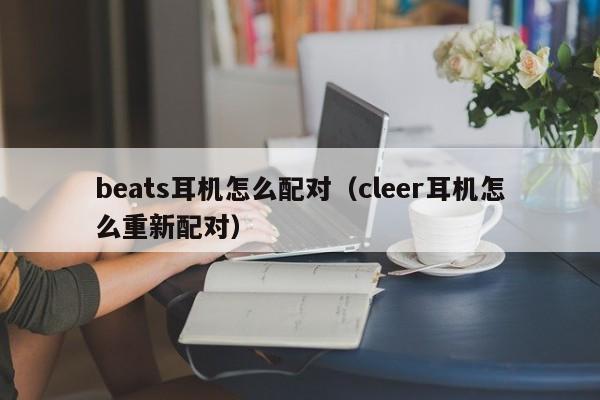 beats耳机怎么配对（cleer耳机怎么重新配对）