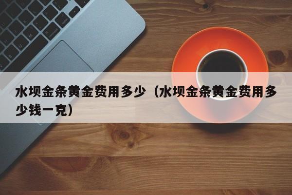 水坝金条黄金费用多少（水坝金条黄金费用多少钱一克）