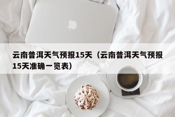 云南普洱天气预报15天（云南普洱天气预报15天准确一览表）