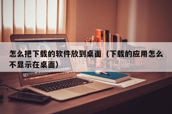 怎么把下载的软件放到桌面（下载的应用怎么不显示在桌面）