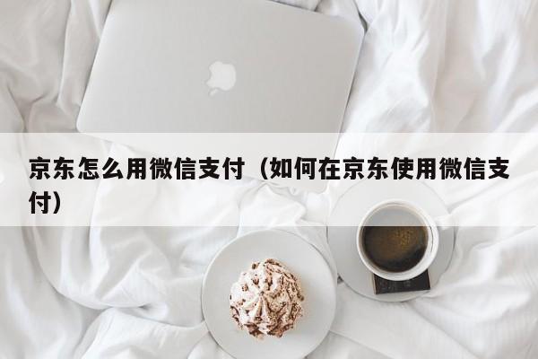 京东怎么用微信支付（如何在京东使用微信支付）