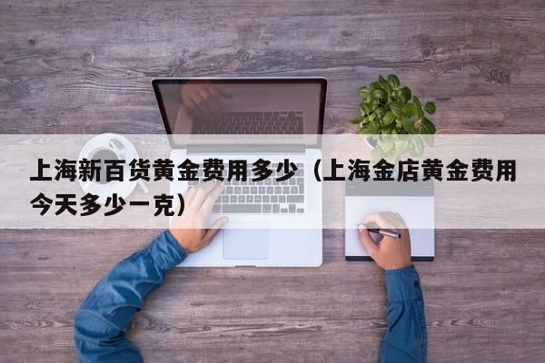 上海新百货黄金费用多少（上海金店黄金费用今天多少一克）