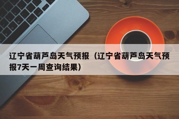辽宁省葫芦岛天气预报（辽宁省葫芦岛天气预报7天一周查询结果）