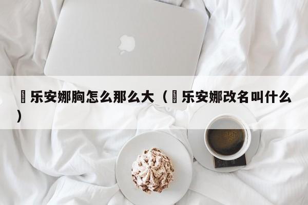 咲乐安娜胸怎么那么大（咲乐安娜改名叫什么）