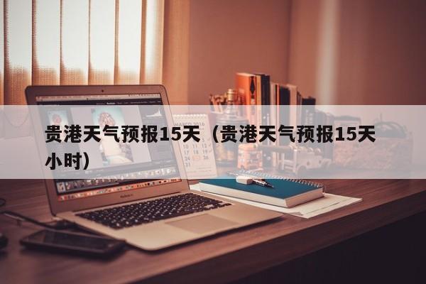 贵港天气预报15天（贵港天气预报15天 小时）