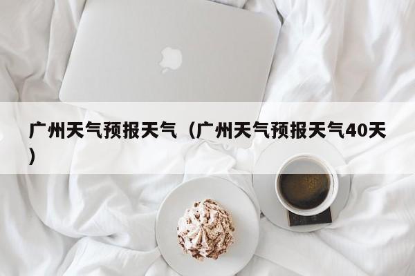 广州天气预报天气（广州天气预报天气40天）