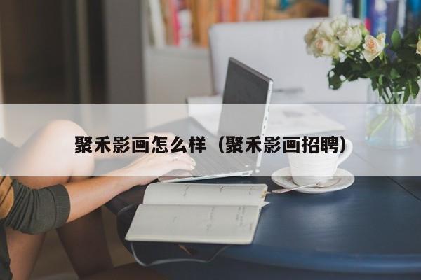 聚禾影画怎么样（聚禾影画招聘）
