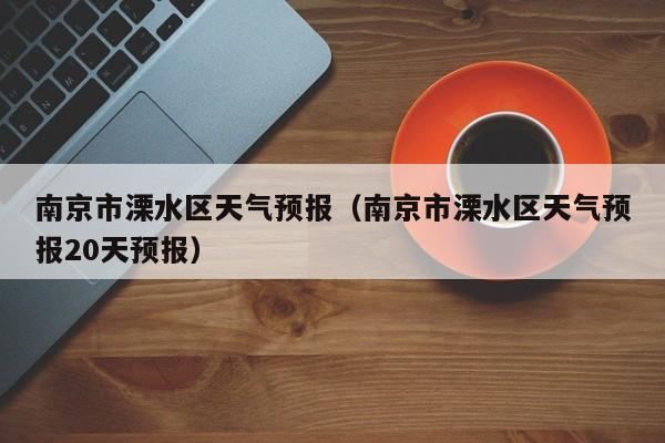 南京市溧水区天气预报（南京市溧水区天气预报20天预报）