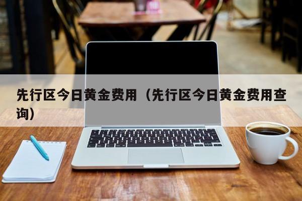 先行区今日黄金费用（先行区今日黄金费用查询）