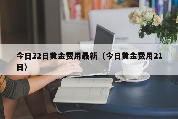 今日22日黄金费用最新（今日黄金费用21日）