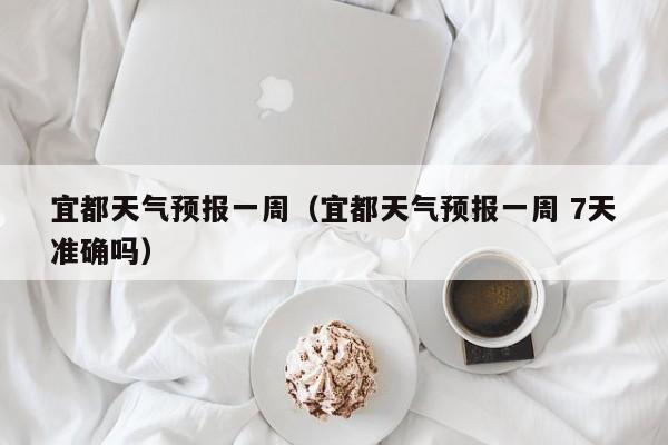 宜都天气预报一周（宜都天气预报一周 7天准确吗）