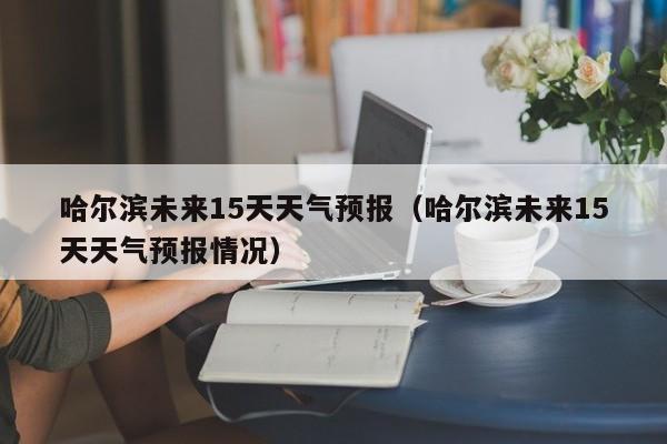 哈尔滨未来15天天气预报（哈尔滨未来15天天气预报情况）
