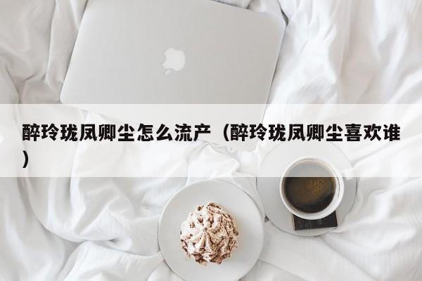 醉玲珑凤卿尘怎么流产（醉玲珑凤卿尘喜欢谁）