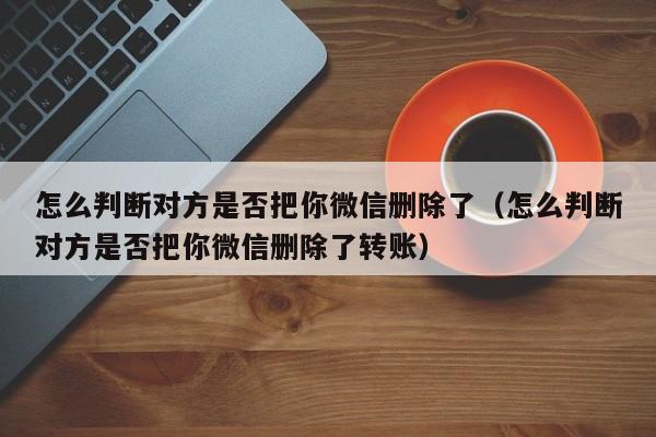 怎么判断对方是否把你微信删除了（怎么判断对方是否把你微信删除了转账）