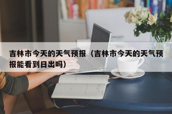 吉林市今天的天气预报（吉林市今天的天气预报能看到日出吗）