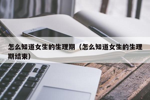 怎么知道女生的生理期（怎么知道女生的生理期结束）