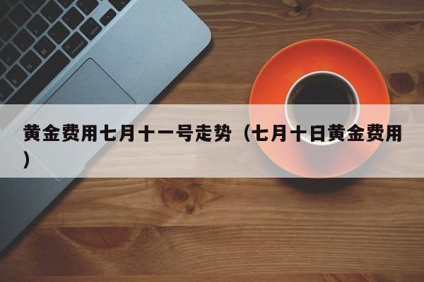 黄金费用七月十一号走势（七月十日黄金费用）