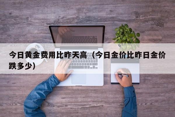 今日黄金费用比昨天高（今日金价比昨日金价跌多少）