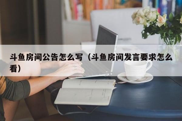 斗鱼房间公告怎么写（斗鱼房间发言要求怎么看）
