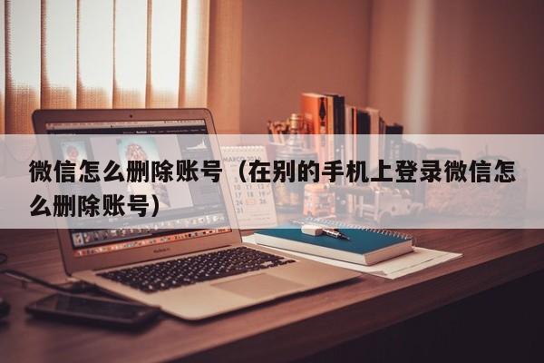 微信怎么删除账号（在别的手机上登录微信怎么删除账号）